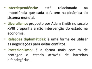 • Interdependência: está relacionado na
importância que cada país tem na dinâmica do
sistema mundial.
• Liberalismo: proposto por Adam Smith no século
XVIII propunha a não intervenção do estado na
economia.
• Relações diplomáticas: é uma forma de utilizar
as negociações para evitar conflitos.
• Protecionismo: é a forma mais comum de
proteger o estado através de barreiras
alfandegárias.
 