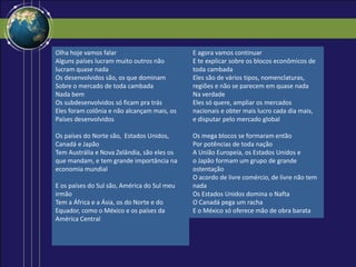 Olha hoje vamos falar
Alguns países lucram muito outros não
lucram quase nada
Os desenvolvidos são, os que dominam
Sobre o mercado de toda cambada
Nada bem
Os subdesenvolvidos só ficam pra trás
Eles foram colônia e não alcançam mais, os
Países desenvolvidos
Os países do Norte são, Estados Unidos,
Canadá e Japão
Tem Austrália e Nova Zelândia, são eles os
que mandam, e tem grande importância na
economia mundial
E os países do Sul são, América do Sul meu
irmão
Tem a África e a Ásia, os do Norte e do
Equador, como o México e os países da
América Central
E agora vamos continuar
E te explicar sobre os blocos econômicos de
toda cambada
Eles são de vários tipos, nomenclaturas,
regiões e não se parecem em quase nada
Na verdade
Eles só quere, ampliar os mercados
nacionais e obter mais lucro cada dia mais,
e disputar pelo mercado global
Os mega blocos se formaram então
Por potências de toda nação
A União Europeia, os Estados Unidos e
o Japão formam um grupo de grande
ostentação
O acordo de livre comércio, de livre não tem
nada
Os Estados Unidos domina o Nafta
O Canadá pega um racha
E o México só oferece mão de obra barata
 