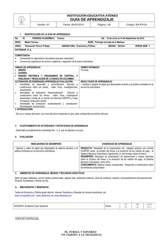 INSTITUCIÓN EDUCATIVA ATENEO
                                                              GUÍA DE APRENDIZAJE
                            Versión: 01               Fecha: 09-03-2010                       Página 1 de                      Código: IEA-FR-24



      1.    IDENTIFICACIÓN DE LA GUÍA DE APRENDIZAJE
No.        03          PERÍODO ACADÉMICO: Tercero                                                 Del 12 de Junio al 14 de Septiembre de 2012
NIVEL:      Media Técnica                                                         SEDE: Principal Jornada de la Mañana
AREA:           Educación Para el Trabajo            ASIGNATURA: Economía y Política                      GRADO: Décimo                  HORAS SEM.: 1
ESTÁNDAR: N .A.

COMPETENCIA:
•  Comprender la organización del sistema bancario colombiano.
•  Conocer los organismos de control y vigilancia y regulación de la banca colombiana

UNIDAD DE APRENDIZAJE:                                                    TIEMPO ESTIMADO:
• DINERO                                                                  10 horas
• AHORRO
• RESEÑA HISTÓRICA Y ORGANISMOS DE CONTROL, V
    VIGILANCIA Y REGULACIÓN DE LA BANCA EN COLOMBIA
ACTIVIDADES DE ENSEÑANZA-APRENDIZAJE-EVALUACIÓN:                          RESULTADOS DE APRENDIZAJE:
1.    Actividades de desarrollo y profundización: Solución a              -- Analizar y explicar el papel que desempeña el dinero y la política monetaria en la
      cuestionarios sobre los temas, video- foros, investigaciones,       economía colombiana.
      exposiciones
2.    Actividades de evaluación: heteroevaluación:      Solución a
      cuestionarios sobre los temas, video- foros, investigación
      presentada a través de un escrito con Normas ICONTEC y mapa
      conceptual, evaluación escrita
3.    Actividades de evaluación: autoevaluación y coevaluación:
      Dramatizados, Exposiciones
2. INTRODUCCIÓN
 Del uso y manejo del dinero, así como del ahorro depende en gran parte el desarrollo económico del país.




3.    PLANTEAMIENTO DE ACTIVIDADES Y ESTRATEGIAS DE APRENDIZAJE
 Desarrollar puntualmente las actividades No. 1 y 2 que se adjuntan a la guía.

4.    EVALUACIÓN

                      INDICADORES DE DESEMPEÑO                                                     EVIDENCIAS DE APRENDIZAJE
- Aprecia y valora el papel que desempeña el sistema bancario y la        PRODUCTO: Resultado de la presentación de trabajos escritos con normas
política monetaria en la economía colombiana.                             ICONTEC sobre la emisión del dinero y la evolución de los medios de pago, el
                                                                          Sistema Bancario Colombiano. Igualmente, un mini-ensayo sobre el ahorro.
                                                                          DESEMPEÑO: Resultado de presentación de exposiciones y mesas redondas
                                                                          sobre la Emisión del dinero y la evolución de los medios de pago, el Sistema
                                                                          Bancario Colombiano, entre otros.
                                                                          CONOCIMIENTO: Elabora mapas conceptuales. Responde a cuestionarios sobre
                                                                          las temáticas programadas.

5.    AMBIENTES DE APRENDIZAJE, MEDIOS Y RECURSOS DIDÁCTICOS

Salón de clase, biblioteca, uso de medios audiovisuales, páginas web, ambientes externos, clima de confianza, respeto y acompañamiento permanente entre
Docente, Estudiantes y Padres de Flia.

6.    BIBLIOGRAFIA Y WEBGRAFIA

Textos de Economía y Política grado décimo, Internet, Periódicos y Revistas con temas económicos, etc.
www.monografias.com; www.slideshare.net; www.wikipedia.com


                                                                                                                             DD           MM           AAAA
DOCENTE: Ernestina Cuero Sandoval                                                                     Fecha                  04           06           2012


_____________________
COPIA NO CONTROLADA




                                                      FE, PUREZA Y ESFUERZO
                                                    UN CAMINO A LA EXCELENCIA
 