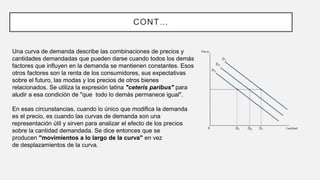 CONT…
Una curva de demanda describe las combinaciones de precios y
cantidades demandadas que pueden darse cuando todos los demás
factores que influyen en la demanda se mantienen constantes. Esos
otros factores son la renta de los consumidores, sus expectativas
sobre el futuro, las modas y los precios de otros bienes
relacionados. Se utiliza la expresión latina "ceteris paribus" para
aludir a esa condición de "que todo lo demás permanece igual".
En esas circunstancias, cuando lo único que modifica la demanda
es el precio, es cuando las curvas de demanda son una
representación útil y sirven para analizar el efecto de los precios
sobre la cantidad demandada. Se dice entonces que se
producen "movimientos a lo largo de la curva" en vez
de desplazamientos de la curva.
 