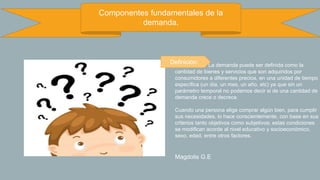 Componentes fundamentales de la
demanda.
La demanda puede ser definida como la
cantidad de bienes y servicios que son adquiridos por
consumidores a diferentes precios, en una unidad de tiempo
específica (un día, un mes, un año, etc) ya que sin un
parámetro temporal no podemos decir si de una cantidad de
demanda crece o decrece.
Cuando una persona elige comprar algún bien, para cumplir
sus necesidades, lo hace conscientemente, con base en sus
criterios tanto objetivos como subjetivos; estas condiciones
se modifican acorde al nivel educativo y socioeconómico,
sexo, edad, entre otros factores.
Magdolis G.E
Definición:
 