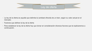 • La ley de la oferta es aquella que delimita la cantidad ofrecida de un bien, según su valor actual en el
mercado.
• Factores que definen la ley de la oferta
• Para establecer la ley de la oferta hay que tomar en consideración diversos favores que te explicaremos a
continuación.
Ley de oferta
 