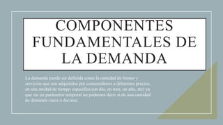 COMPONENTES
FUNDAMENTALES DE
LA DEMANDA
La demanda puede ser definida como la cantidad de bienes y
servicios que son adquiridos por consumidores a diferentes precios,
en una unidad de tiempo específica (un día, un mes, un año, etc) ya
que sin un parámetro temporal no podemos decir si de una cantidad
de demanda crece o decrece.
 