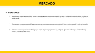 • CONCEPTOS
• El mercado es un conjunto de transacciones de procesos o intercambio de bienes o servicios entre individuos, que llegan a acuerdo entre el producto o servicio y el precio que
se cobra por éste.
• El mercado es un proceso que opera cuando hay personas que actúan como compradores y otras como vendedores de bienes y servicios, generando la acción del intercambio
• En términos económicos generales el mercado designa aquel conjunto de personas y organizaciones que participan de alguna forma en la compra y venta de los bienes y
servicios o en la utilización de los mismos
MERCADO
 