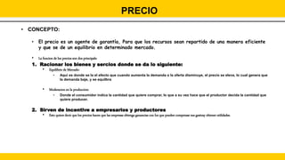 • CONCEPTO:
• El precio es un agente de garantía, Para que los recursos sean repartido de una manera eficiente
y que se de un equilibrio en determinado mercado.
• La funcion de los precios son dos principals:
1. Racionar los bienes y sercios donde se da lo siguiente:
• Equilibrio de Mercado:
• Aqui es donde se la el efecto que cuando aumenta la demanda o la oferta disminuye, el precio se eleva, lo cual genera que
la demanda baje, y se equilbra
• Moderacion en la produccion:
• Donde el consumidor indica la cantidad que quiere comprar, lo que a su vez hace que el productor decida la cantidad que
quiere producer.
2. Sirven de incentive a empresarios y productores
• Esto quiere decir que los precios hacen que las empresas obtenga ganancias con los que pueden compensar sus gastosy obtener utilidades.
PRECIO
 