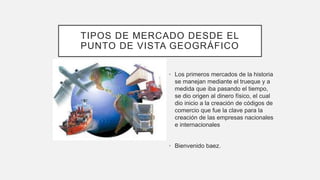 TIPOS DE MERCADO DESDE EL
PUNTO DE VISTA GEOGRÁFICO
• Los primeros mercados de la historia
se manejan mediante el trueque y a
medida que iba pasando el tiempo,
se dio origen al dinero físico, el cual
dio inicio a la creación de códigos de
comercio que fue la clave para la
creación de las empresas nacionales
e internacionales
• Bienvenido baez.
 