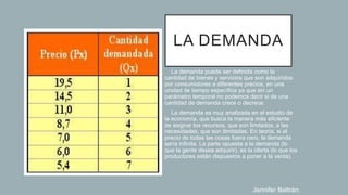 LA DEMANDA
• La demanda puede ser definida como la
cantidad de bienes y servicios que son adquiridos
por consumidores a diferentes precios, en una
unidad de tiempo específica ya que sin un
parámetro temporal no podemos decir si de una
cantidad de demanda crece o decrece.
• La demanda es muy analizada en el estudio de
la economía, que busca la manera más eficiente
de asignar los recursos, que son limitados, a las
necesidades, que son ilimitadas. En teoría, si el
precio de todas las cosas fuera cero, la demanda
sería infinita. La parte opuesta a la demanda (lo
que la gente desea adquirir), es la oferta (lo que los
productores están dispuestos a poner a la venta).
Jennifer Beltrán.
 