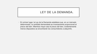 LEY DE LA DEMANDA.
• En primer lugar, la Ley de la Demanda establece que, en un mercado
determinado, la cantidad demandada es inversamente proporcional al
precio del bien. Mientras mayor sea el precio del bien, evidentemente
menos dispuestos se encontrarán los consumidores a adquirirlo.
 