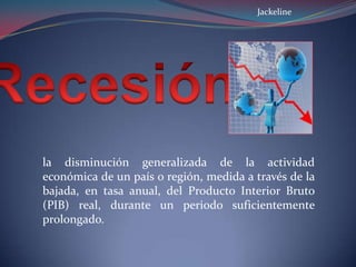 la disminución generalizada de la actividad
económica de un país o región, medida a través de la
bajada, en tasa anual, del Producto Interior Bruto
(PIB) real, durante un periodo suficientemente
prolongado.
Jackeline
 