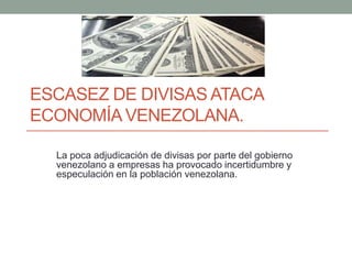 ESCASEZ DE DIVISAS ATACA
ECONOMÍA VENEZOLANA.
La poca adjudicación de divisas por parte del gobierno
venezolano a empresas ha provocado incertidumbre y
especulación en la población venezolana.
 