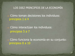 LOS DIEZ PRINCIPIOS DE LA ECONOMÍA

 Cómo toman decisiones los individuos:
 principios 1 a 4

 Cómo interactúan los individuos:
    principios 5 a 7

 Cómo funciona la economía en su conjunto:
 principios 8 a 10


                                              10
 