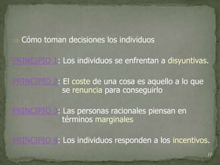  Cómo toman decisiones los individuos


PRINCIPIO 1: Los individuos se enfrentan a disyuntivas.

PRINCIPIO 2: El coste de una cosa es aquello a lo que
             se renuncia para conseguirlo

PRINCIPIO 3: Las personas racionales piensan en
             términos marginales

PRINCIPIO 4: Los individuos responden a los incentivos.
                                                        11
 