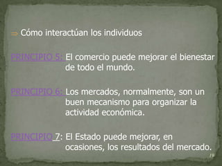  Cómo interactúan los individuos


PRINCIPIO 5: El comercio puede mejorar el bienestar
             de todo el mundo.

PRINCIPIO 6: Los mercados, normalmente, son un
             buen mecanismo para organizar la
             actividad económica.

PRINCIPIO 7: El Estado puede mejorar, en
             ocasiones, los resultados del mercado.
                                                  19
 