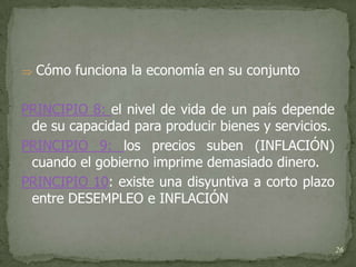    Cómo funciona la economía en su conjunto

PRINCIPIO 8: el nivel de vida de un país depende
 de su capacidad para producir bienes y servicios.
PRINCIPIO 9: los precios suben (INFLACIÓN)
 cuando el gobierno imprime demasiado dinero.
PRINCIPIO 10: existe una disyuntiva a corto plazo
 entre DESEMPLEO e INFLACIÓN


                                                     26
 
