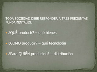 TODA SOCIEDAD DEBE RESPONDER A TRES PREGUNTAS
FUNDAMENTALES:


 ¿QUÉ producir? – qué bienes


 ¿CÓMO producir? – qué tecnología


 ¿Para QUIÉN producirlo? – distribución



                                                31
 