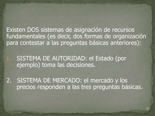 Existen DOS sistemas de asignación de recursos
fundamentales (es decir, dos formas de organización
para contestar a las preguntas básicas anteriores):

1.   SISTEMA DE AUTORIDAD: el Estado (por
     ejemplo) toma las decisiones.

2. SISTEMA DE MERCADO: el mercado y los
   precios responden a las tres preguntas básicas.


                                                     32
 