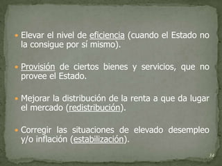  Elevar el nivel de eficiencia (cuando el Estado no
 la consigue por sí mismo).

 Provisión de ciertos bienes y servicios, que no
 provee el Estado.

 Mejorar la distribución de la renta a que da lugar
 el mercado (redistribución).

 Corregir las situaciones de elevado desempleo
 y/o inflación (estabilización).
                                                   34
 