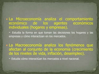  La Microeconomía analiza el comportamiento
 económico         de     los     agentes         económicos
 individuales (hogares y empresas).
 - Estudia la forma en que toman las decisiones los hogares y las
 empresas y cómo interactúan en los mercados.


 La Macroeconomía analiza los fenómenos que
 afectan al conjunto de la economía (crecimiento
 de los niveles de vida, inflación, desempleo).
 - Estudia cómo interactúan los mercados a nivel nacional.

                                                                    35
 