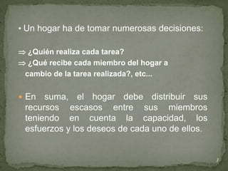 • Un hogar ha de tomar numerosas decisiones:

 ¿Quién realiza cada tarea?
 ¿Qué recibe cada miembro del hogar a
 cambio de la tarea realizada?, etc...


 En  suma, el hogar debe distribuir sus
 recursos escasos entre sus miembros
 teniendo en cuenta la capacidad, los
 esfuerzos y los deseos de cada uno de ellos.


                                                3
 