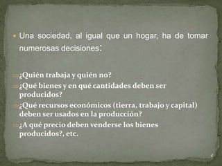  Una sociedad, al igual que un hogar, ha de tomar
 numerosas decisiones:


 ¿Quién trabaja y quién no?
 ¿Qué bienes y en qué cantidades deben ser
  producidos?
 ¿Qué recursos económicos (tierra, trabajo y capital)
  deben ser usados en la producción?
 ¿A qué precio deben venderse los bienes
  producidos?, etc.

                                                         4
 