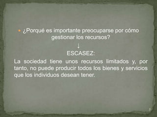  ¿Porqué es importante preocuparse por cómo
               gestionar los recursos?
                          ↓
                     ESCASEZ:
La sociedad tiene unos recursos limitados y, por
tanto, no puede producir todos los bienes y servicios
que los individuos desean tener.




                                                        5
 
