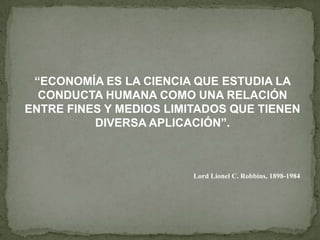 “ECONOMÍA ES LA CIENCIA QUE ESTUDIA LA
  CONDUCTA HUMANA COMO UNA RELACIÓN
ENTRE FINES Y MEDIOS LIMITADOS QUE TIENEN
          DIVERSA APLICACIÓN”.



                         Lord Lionel C. Robbins, 1898-1984
 