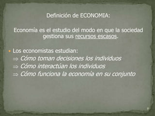 Definición de ECONOMIA:

  Economía es el estudio del modo en que la sociedad
            gestiona sus recursos escasos.

 Los economistas estudian:
  Cómo toman decisiones los individuos
  Cómo interactúan los individuos
  Cómo funciona la economía en su conjunto




                                                       9
 
