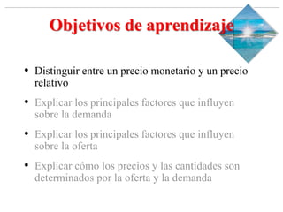 Slide 1-‹#›
Copyright © 2000 Addison Wesley Longman, Inc.
Objetivos de aprendizaje
• Distinguir entre un precio monetario y un precio
relativo
• Explicar los principales factores que influyen
sobre la demanda
• Explicar los principales factores que influyen
sobre la oferta
• Explicar cómo los precios y las cantidades son
determinados por la oferta y la demanda
 