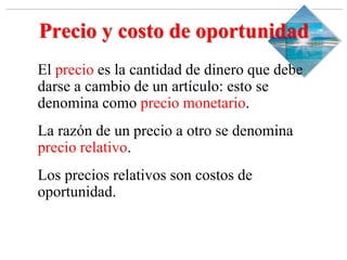 Slide 1-‹#›
Copyright © 2000 Addison Wesley Longman, Inc.
Precio y costo de oportunidad
El precio es la cantidad de dinero que debe
darse a cambio de un artículo: esto se
denomina como precio monetario.
La razón de un precio a otro se denomina
precio relativo.
Los precios relativos son costos de
oportunidad.
 