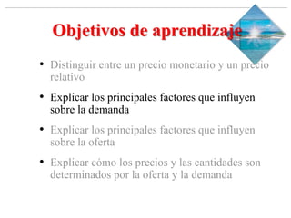 Slide 1-‹#›
Copyright © 2000 Addison Wesley Longman, Inc.
Objetivos de aprendizaje
• Distinguir entre un precio monetario y un precio
relativo
• Explicar los principales factores que influyen
sobre la demanda
• Explicar los principales factores que influyen
sobre la oferta
• Explicar cómo los precios y las cantidades son
determinados por la oferta y la demanda
 