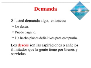 Slide 1-‹#›
Copyright © 2000 Addison Wesley Longman, Inc.
Demanda
Si usted demanda algo, entonces:
• Lo desea.
• Puede pagarlo.
• Ha hecho planes definitivos para comprarlo.
Los deseos son las aspiraciones o anhelos
ilimitados que la gente tiene por bienes y
servicios.
 