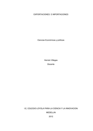 EXPORTACIONES E IMPORTACIONES




            Ciencias Económicas y políticas




                   Hernán Villegas

                       Docente




I.E, COLEGIO LOYOLA PARA LA CIENCIA Y LA INNOVACION

                      MEDELLIN

                         2012
 