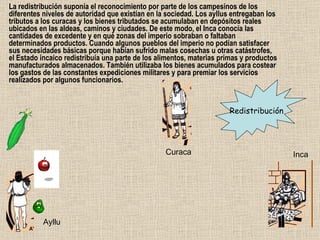 La redistribución suponía el reconocimiento por parte de los campesinos de los diferentes niveles de autoridad que existían en la sociedad. Los ayllus entregaban los tributos a los curacas y los bienes tributados se acumulaban en depósitos reales ubicados en las aldeas, caminos y ciudades. De este modo, el Inca conocía las cantidades de excedente y en qué zonas del imperio sobraban o faltaban determinados productos. Cuando algunos pueblos del imperio no podían satisfacer sus necesidades básicas porque habían sufrido malas cosechas u otras catástrofes, el Estado incaico redistribuía una parte de los alimentos, materias primas y productos manufacturados almacenados. También utilizaba los bienes acumulados para costear los gastos de las constantes expediciones militares y para premiar los servicios realizados por algunos funcionarios.  Redistribución Ayllu Curaca Inca 