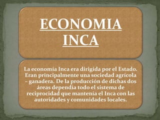ECONOMIA
INCA
La economía Inca era dirigida por el Estado.
Eran principalmente una sociedad agrícola
– ganadera. De la producción de dichas dos
áreas dependía todo el sistema de
reciprocidad que mantenía el Inca con las
autoridades y comunidades locales.
 
