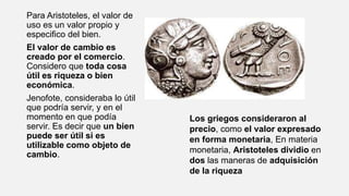 Para Aristoteles, el valor de
uso es un valor propio y
especifico del bien.
El valor de cambio es
creado por el comercio.
Considero que toda cosa
útil es riqueza o bien
económica.
Jenofote, consideraba lo útil
que podría servir, y en el
momento en que podía
servir. Es decir que un bien
puede ser útil si es
utilizable como objeto de
cambio.
Los griegos consideraron al
precio, como el valor expresado
en forma monetaria, En materia
monetaria, Aristoteles dividio en
dos las maneras de adquisición
de la riqueza
 
