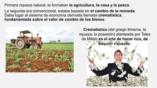 Primera riqueza natural, la formaban la agricultura, la casa y la pesca.
La segunda era convencional, estaba basada en el cambio de la moneda.
Daba lugar al sistema de economía derivada llamada crematística,
fundamentada sobre el valor de cambio de los bienes.
Crematística (del griego khrema, la
riqueza, la posesión) planteada por Tales
de Mileto es el arte de hacer rico, de
adquirir riquezas.
 
