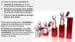 Las ideas Aristotélicas permitieron;
1. Concebir la evolución de la vida
social primitiva sustentada en trueque.
2. Introducir la moneda como medida
de valor de los bienes económicos y
como termino medio de los cambios.
3. Ocasionar que el cambio ya no fuera
natural, sino social.
Estas reflexiones llevaron a Aristóteles a
condenar la posibilidad que la moneda
llegara a ser causa de interés.
El rechaza la crematística, pero solo
cuando esta se convertía en ‘’la gran
crematística’’ que hoy se le conoce como
especulación financiera (maximizar la
riqueza y el dinero)
 