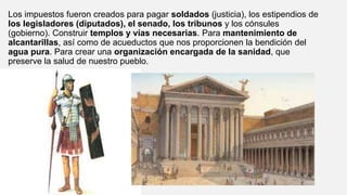 Los impuestos fueron creados para pagar soldados (justicia), los estipendios de
los legisladores (diputados), el senado, los tribunos y los cónsules
(gobierno). Construir templos y vías necesarias. Para mantenimiento de
alcantarillas, así como de acueductos que nos proporcionen la bendición del
agua pura. Para crear una organización encargada de la sanidad, que
preserve la salud de nuestro pueblo.
 