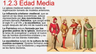 1.2.3 Edad Media
La iglesia medieval realizo un intento de
organización tomado de modelos anteriores.
La influencia cristiano- medieval, que se
ejerció en las ideas económicas, estuvo
representada por dos movimientos. El
primero llamado Patrística, que surgió entre
el siglo IV y el VIII, y la escolástica, que
surgió después del año mil de nuestra era.
La Patrística estuvo formada por los
grandes padres de la iglesia, dedicaron a
la tarea de evangelizar y aclarar el nuevo
tipo de hombre económico-cristiano y su
relación con los bienes materiales.
La escolástica surgió de la cultura de los
pueblos europeos. Quieres formaron este
movimiento y sus fundadores y seguidores
se les llamo doctores.
 