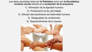 Las ideas aportadas tanto por la Patrística como por la Escolástica
tuvieron acción directa en la evolución de la economía.
1) Afirmación de la dignidad humana
2) Proclamaron la ley del trabajo
3) Difusión del sentimiento de fraternidad humana
4) Desigualdad de condiciones
5) Desprendimiento de la riqueza
 