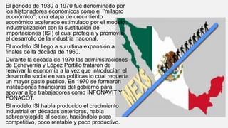 El periodo de 1930 a 1970 fue denominado por
los historiadores económicos como el ‘’milagro
económico’’, una etapa de crecimiento
económico acelerado estimulado por el modelo
industrialización con la sustitución de
importaciones (ISI) el cual protegía y promovía
el desarrollo de la industria nacional.
El modelo ISI llego a su ultima expansión a
finales de la década de 1960.
Durante la década de 1970 las administraciones
de Echeverría y López Portillo trataron de
reavivar la economía a la vez que introducían el
desarrollo social en sus políticas lo cual requería
un mayor gasto publico. En 1970 se formaron
instituciones financieras del gobierno para
apoyar a los trabajadores como INFONAVIT Y
FONACOT.
El modelo ISI había producido el crecimiento
industrial en décadas anteriores, había
sobreprotegido al sector, haciéndolo poco
competitivo, poco rentable y poco productivo.
 