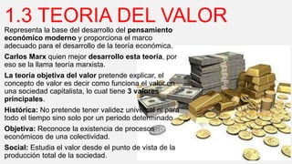 1.3 TEORIA DEL VALOR
Representa la base del desarrollo del pensamiento
económico moderno y proporciona el marco
adecuado para el desarrollo de la teoría económica.
Carlos Marx quien mejor desarrollo esta teoría, por
eso se la llama teoría marxista.
La teoría objetiva del valor pretende explicar, el
concepto de valor es decir como funciona el valor en
una sociedad capitalista, lo cual tiene 3 valores
principales.
Histórica: No pretende tener validez universal ni para
todo el tiempo sino solo por un periodo determinado
Objetiva: Reconoce la existencia de procesos
económicos de una colectividad.
Social: Estudia el valor desde el punto de vista de la
producción total de la sociedad.
 