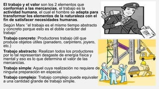 El trabajo y el valor son los 2 elementos que
conforman a las mercancías, el trabajo es la
actividad humana, el cual el hombre se adapta para
transformar los elementos de la naturaleza con el
fin de satisfacer necesidades humanas.
Según Marx ‘’el trabajo es el mismo tiempo abstracto
y concreto porque esto es el doble carácter del
trabajo’’
Trabajo concreto: Productores trabajo útil que
produce objetos útiles (panadero, carpintero, joyero,
etc.)
Trabajo abstracto: Realizan todos los productores
por lo tal representan desgaste de energía física y
mental y eso es lo que determina el valor de las
mercancías.
Trabajo simple: Aquel cuya realización no requiere de
ninguna preparación en especial.
Trabajo complejo: Trabajo complejo puede equivaler
a una cantidad grande de trabajo simple.
 