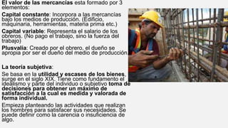 El valor de las mercancías esta formado por 3
elementos:
Capital constante: Incorpora a las mercancías
bajo los medios de producción. (Edificio,
maquinaria, herramientas, materia prima etc.)
Capital variable: Representa el salario de los
obreros. (No pago el trabajo, sino la fuerza del
trabajo)
Plusvalía: Creado por el obrero, el dueño se
apropia por ser el dueño del medio de producción.
La teoría subjetiva:
Se basa en la utilidad y escases de los bienes,
surge en el siglo XIX. Tiene como fundamento el
idealismo y parte del individuo o subjetivo toma de
decisiones para obtener un máximo de
satisfacción a la cual es medida y valorada de
forma individual.
Empieza planteando las actividades que realizan
los hombres para satisfacer sus necesidades. Se
puede definir como la carencia o insuficiencia de
algo.
 