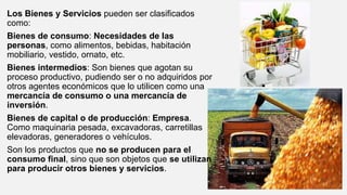 Los Bienes y Servicios pueden ser clasificados
como:
Bienes de consumo: Necesidades de las
personas, como alimentos, bebidas, habitación
mobiliario, vestido, ornato, etc.
Bienes intermedios: Son bienes que agotan su
proceso productivo, pudiendo ser o no adquiridos por
otros agentes económicos que lo utilicen como una
mercancía de consumo o una mercancía de
inversión.
Bienes de capital o de producción: Empresa.
Como maquinaria pesada, excavadoras, carretillas
elevadoras, generadores o vehículos.
Son los productos que no se producen para el
consumo final, sino que son objetos que se utilizan
para producir otros bienes y servicios.
 