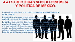 4.4 ESTRUCTURAS SOCIOECONOMICA
Y POLITICA DE MEXICO.
El sentido de la vida de cada individuo consiste en adaptarnos a un
orden natural.
El sufrimiento humano puede interpretarse como un efecto
derivado del grado de desadaptación al orden mencionado.
La política que es el arte de gobernar al pueblo, requiere una
pronta adecuación a la época. Se gobierna a los hombres mediante
a la promulgación de leyes o mediante a las decisiones desde el
estado. La democracia aparece por primera vez en muchas de las
antiguas civilizaciones que organizaron sus instituciones sobre la
base de los sistemas comunicaros e igualitarios tribales.
 