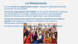 La Democracia;
Es una forma de organización social, atribuye la titularidad del poder
al conjunto de la sociedad.
Forma de organización del Estado, en el cual las decisiones colectivas
son adoptadas por el pueblo mediante mecanismo de participación
directa o indirecta que confieren legitimidad a sus representantes.
Forma de convivencia social en la que los miembros son libres e
iguales y las relaciones sociales se establecen de acuerdo a
mecanismos contractuales.
Se define también de la clasificación de las formas de gobierno.
 