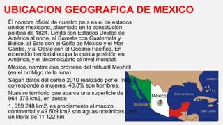 UBICACION GEOGRAFICA DE MEXICO
El nombre oficial de nuestro país es el de estados
unidos mexicano, plasmado en la constitución
política de 1824. Limita con Estados Unidos de
América al norte, al Sureste con Guatemala y
Belice, al Este con el Golfo de México y el Mar
Caribe, y al Oeste con el Océano Pacifico. En
extensión territorial ocupa la quinta posición en
América, y el decimocuarto al nivel mundial.
México, nombre que proviene del náhuatl Mexhitli
(en el ombligo de la luna).
Según datos del censo 2010 realizado por el Inegi,
corresponde a mujeres, 48.8% son hombres.
Nuestro territorio que abarca una superficie de 1
964 375 km2, en donde
1, 959 248 km2, es propiamente el macizo
continental y 49 609 km2 son aguas oceánicas, con
un litoral de 11 122 km
 