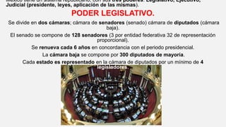 México tiene un sistema republicano, con sus tres poderes: Legislativo, Ejecutivo,
Judicial (presidente, leyes, aplicación de las mismas).
PODER LEGISLATIVO.
Se divide en dos cámaras; cámara de senadores (senado) cámara de diputados (cámara
baja).
El senado se compone de 128 senadores (3 por entidad federativa 32 de representación
proporcional).
Se renueva cada 6 años en concordancia con el periodo presidencial.
La cámara baja se compone por 300 diputados de mayoría.
Cada estado es representado en la cámara de diputados por un mínimo de 4
legisladores.
 