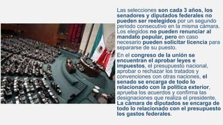 Las selecciones son cada 3 años, los
senadores y diputados federales no
pueden ser reelegidos por un segundo
periodo consecutivo en la misma cámara.
Los elegidos no pueden renunciar al
mandato popular, pero en caso
necesario pueden solicitar licencia para
separarse de su puesto.
En el congreso de la unión se
encuentran el aprobar leyes e
impuestos, el presupuesto nacional,
aprobar o rechazar los tratados y
convenciones con otras naciones, el
senado se encarga de todo lo
relacionado con la política exterior,
aprueba los acuerdos y confirma las
designaciones que realiza el presidente.
La cámara de diputados se encarga de
todo lo relacionado con el presupuesto
los gastos federales.
 